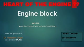 Engine block
MEL-202
MANUFACTURING WITH METALLIC MATERIALS
ROHIT ANAND
2013MEB1108
Under the guidance of -
Dr Harpreet singh
(asso.professor SMMEE)
HEART OF THE ENGINE ??
 