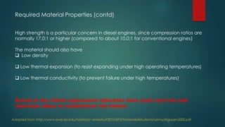 Required Material Properties (contd)
High strength is a particular concern in diesel engines, since compression ratios are
normally 17.0:1 or higher (compared to about 10.0:1 for conventional engines)
The material should also have
 Low density
 Low thermal expansion (to resist expanding under high operating temperatures)
 Low thermal conductivity (to prevent failure under high temperatures)
Based on the listed requirement industries have used cast iron and
aluminum alloys to manufacture the blocks.
Adapted from :http://www.ewp.rpi.edu/hartford/~ernesto/F2010/EP2/Materials4Students/Lenny/Nguyen2005.pdf
 