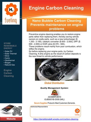 Nano Bubble Carbon Cleaning
Prevents maintenance on engine
problems
Website
STORE
RENEWABLE
ENERGY
• Solar PV
• Solar Thermal
• Wind
• Hydro
• Geothermal
• Biogas
• Natural Gas
Engine
Carbon
Cleaning
https://danieldonatelli.wixsite.com/carbon-cleaning
Authorized Representative
Authorized Representative
Quality Management System:
ISO9001-2015
GJB9001B-2009 (MIL)
Secure Supplies Product/s Meet Customers Demands.
Engine Carbon Cleaning
Global Distribution
Preventive engine cleaning enables you to restore engine
parts rather than replacing them, thereby saving vehicle
owners on costly parts, such as a new turbocharger ($
1.350 - 3.100), catalytic converter ($ 600 - 2.000), DPF ($
600 - 2.000) or EGR valve ($ 370 - 500).
These problems result mainly from poor combustion, which
stifles the engine.
So before replacing your engine parts, try Carbon
Cleaning. A dirty engine as the result of carbon deposits is
the new threat to vehicle performance
 
