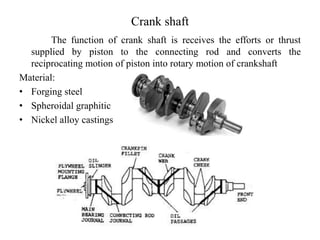 Crank shaft
The function of crank shaft is receives the efforts or thrust
supplied by piston to the connecting rod and converts the
reciprocating motion of piston into rotary motion of crankshaft
Material:
• Forging steel
• Spheroidal graphitic
• Nickel alloy castings
 