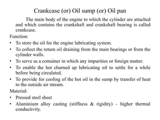 Crankcase (or) Oil sump (or) Oil pan
The main body of the engine to which the cylinder are attached
and which contains the crankshaft and crankshaft bearing is called
crankcase.
Function:
• To store the oil for the engine lubricating system.
• To collect the return oil draining from the main bearings or from the
cylinder walls.
• To serve as a container in which any impurities or foreign matter.
• To enable the hot churned up lubricating oil to settle for a while
before being circulated.
• To provide for cooling of the hot oil in the sump by transfer of heat
to the outside air stream.
Material:
• Pressed steel sheet
• Aluminium alloy casting (stiffness & rigidity) – higher thermal
conductivity.
 