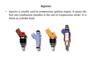 Injector
• Injector is usually used in compression ignition engine. It sprays the
fuel into combustion chamber at the end of compression stroke. It is
fitted on cylinder head.
 