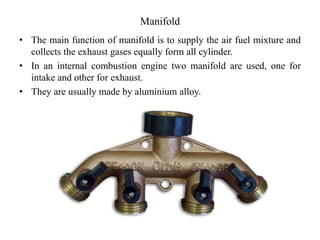 Manifold
• The main function of manifold is to supply the air fuel mixture and
collects the exhaust gases equally form all cylinder.
• In an internal combustion engine two manifold are used, one for
intake and other for exhaust.
• They are usually made by aluminium alloy.
 