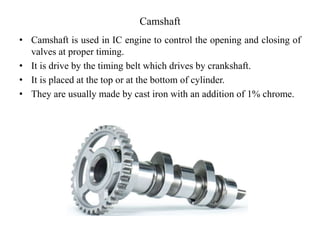 Camshaft
• Camshaft is used in IC engine to control the opening and closing of
valves at proper timing.
• It is drive by the timing belt which drives by crankshaft.
• It is placed at the top or at the bottom of cylinder.
• They are usually made by cast iron with an addition of 1% chrome.
 