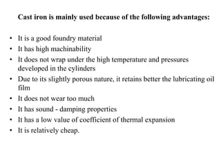 Cast iron is mainly used because of the following advantages:
• It is a good foundry material
• It has high machinability
• It does not wrap under the high temperature and pressures
developed in the cylinders
• Due to its slightly porous nature, it retains better the lubricating oil
film
• It does not wear too much
• It has sound - damping properties
• It has a low value of coefficient of thermal expansion
• It is relatively cheap.
 