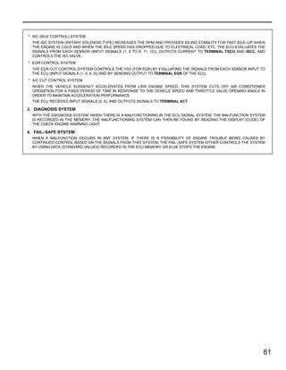 61
* ISC (IDLE CONTROL) SYSTEM
THE ISC SYSTEM (ROTARY SOLENOID TYPE) INCREASES THE RPM AND PROVIDES IDLING STABILITY FOR FAST IDLE–UP WHEN
THE ENGINE IS COLD AND WHEN THE IDLE SPEED HAS DROPPED DUE TO ELECTRICAL LOAD, ETC. THE ECU EVALUATES THE
SIGNALS FROM EACH SENSOR (INPUT SIGNALS (1, 4 TO 8, 11, 12)), OUTPUTS CURRENT TO TERMINAL TSCO AND ISCC, AND
CONTROLS THE ISC VALVE.
* EGR CONTROL SYSTEM
THE EGR CUT CONTROL SYSTEM CONTROLS THE VSV (FOR EGR) BY EVALUATING THE SIGNALS FROM EACH SENSOR INPUT TO
THE ECU (INPUT SIGNALS (1, 5, 6, 9)) AND BY SENDING OUTPUT TO TERMINAL EGR OF THE ECU.
* A/C CUT CONTROL SYSTEM
WHEN THE VEHICLE SUDDENLY ACCELERATES FROM LOW ENGINE SPEED, THIS SYSTEM CUTS OFF AIR CONDITIONER
OPERATION FOR A FIXED PERIOD OF TIME IN RESPONSE TO THE VEHICLE SPEED AND THROTTLE VALVE OPENING ANGLE IN
ORDER TO MAINTAIN ACCELERATION PERFORMANCE.
THE ECU RECEIVES INPUT SIGNALS (5, 6), AND OUTPUTS SIGNALS TO TERMINAL ACT.
3. DIAGNOSIS SYSTEM
WITH THE DIAGNOSIS SYSTEM, WHEN THERE IS A MALFUNCTIONING IN THE ECU SIGNAL SYSTEM, THE MALFUNCTION SYSTEM
IS RECORDED IN THE MEMORY. THE MALFUNCTIONING SYSTEM CAN THEN BE FOUND BY READING THE DISPLAY (CODE) OF
THE CHECK ENGINE WARNING LIGHT.
4. FAIL–SAFE SYSTEM
WHEN A MALFUNCTION OCCURS IN ANY SYSTEM, IF THERE IS A POSSIBILITY OF ENGINE TROUBLE BEING CAUSED BY
CONTINUED CONTROL BASED ON THE SIGNALS FROM THAT SYSTEM, THE FAIL–SAFE SYSTEM EITHER CONTROLS THE SYSTEM
BY USING DATA (STANDARD VALUES) RECORDED IN THE ECU MEMORY OR ELSE STOPS THE ENGINE.
 