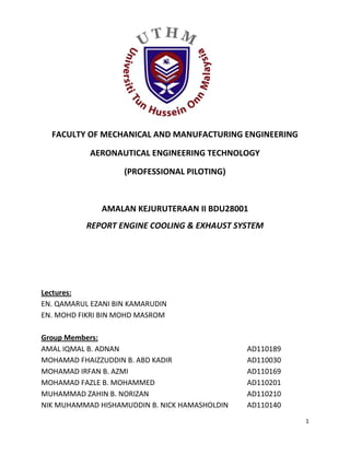 1
FACULTY OF MECHANICAL AND MANUFACTURING ENGINEERING
AERONAUTICAL ENGINEERING TECHNOLOGY
(PROFESSIONAL PILOTING)
AMALAN KEJURUTERAAN II BDU28001
REPORT ENGINE COOLING & EXHAUST SYSTEM
Lectures:
EN. QAMARUL EZANI BIN KAMARUDIN
EN. MOHD FIKRI BIN MOHD MASROM
Group Members:
AMAL IQMAL B. ADNAN AD110189
MOHAMAD FHAIZZUDDIN B. ABD KADIR AD110030
MOHAMAD IRFAN B. AZMI AD110169
MOHAMAD FAZLE B. MOHAMMED AD110201
MUHAMMAD ZAHIN B. NORIZAN AD110210
NIK MUHAMMAD HISHAMUDDIN B. NICK HAMASHOLDIN AD110140
 