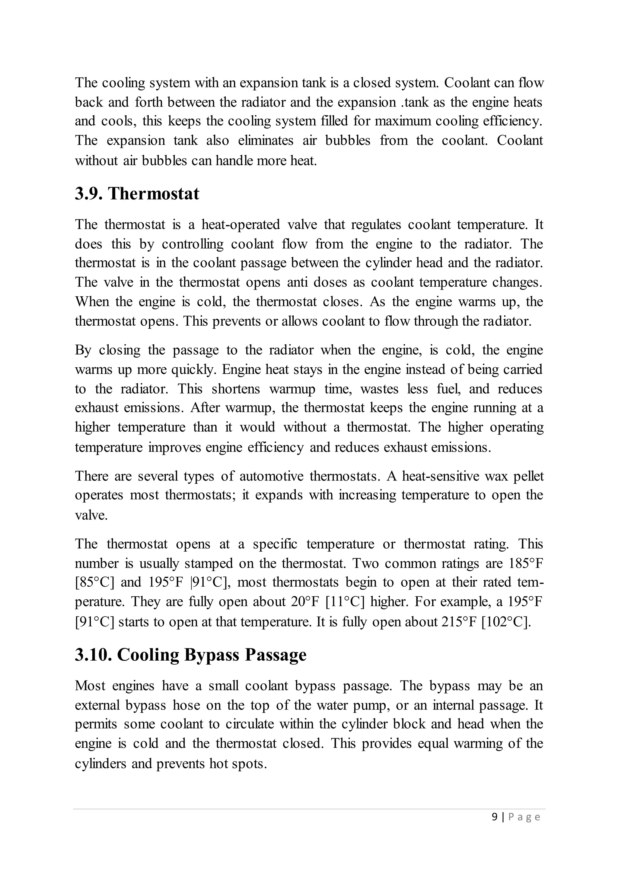 9 | P a g e
The cooling system with an expansion tank is a closed system. Coolant can flow
back and forth between the radiator and the expansion .tank as the engine heats
and cools, this keeps the cooling system filled for maximum cooling efficiency.
The expansion tank also eliminates air bubbles from the coolant. Coolant
without air bubbles can handle more heat.
3.9. Thermostat
The thermostat is a heat-operated valve that regulates coolant temperature. It
does this by controlling coolant flow from the engine to the radiator. The
thermostat is in the coolant passage between the cylinder head and the radiator.
The valve in the thermostat opens anti doses as coolant temperature changes.
When the engine is cold, the thermostat closes. As the engine warms up, the
thermostat opens. This prevents or allows coolant to flow through the radiator.
By closing the passage to the radiator when the engine, is cold, the engine
warms up more quickly. Engine heat stays in the engine instead of being carried
to the radiator. This shortens warmup time, wastes less fuel, and reduces
exhaust emissions. After warmup, the thermostat keeps the engine running at a
higher temperature than it would without a thermostat. The higher operating
temperature improves engine efficiency and reduces exhaust emissions.
There are several types of automotive thermostats. A heat-sensitive wax pellet
operates most thermostats; it expands with increasing temperature to open the
valve.
The thermostat opens at a specific temperature or thermostat rating. This
number is usually stamped on the thermostat. Two common ratings are 185°F
[85°C] and 195°F |91°C], most thermostats begin to open at their rated tem-
perature. They are fully open about 20°F [11°C] higher. For example, a 195°F
[91°C] starts to open at that temperature. It is fully open about 215°F [102°C].
3.10. Cooling Bypass Passage
Most engines have a small coolant bypass passage. The bypass may be an
external bypass hose on the top of the water pump, or an internal passage. It
permits some coolant to circulate within the cylinder block and head when the
engine is cold and the thermostat closed. This provides equal warming of the
cylinders and prevents hot spots.
 