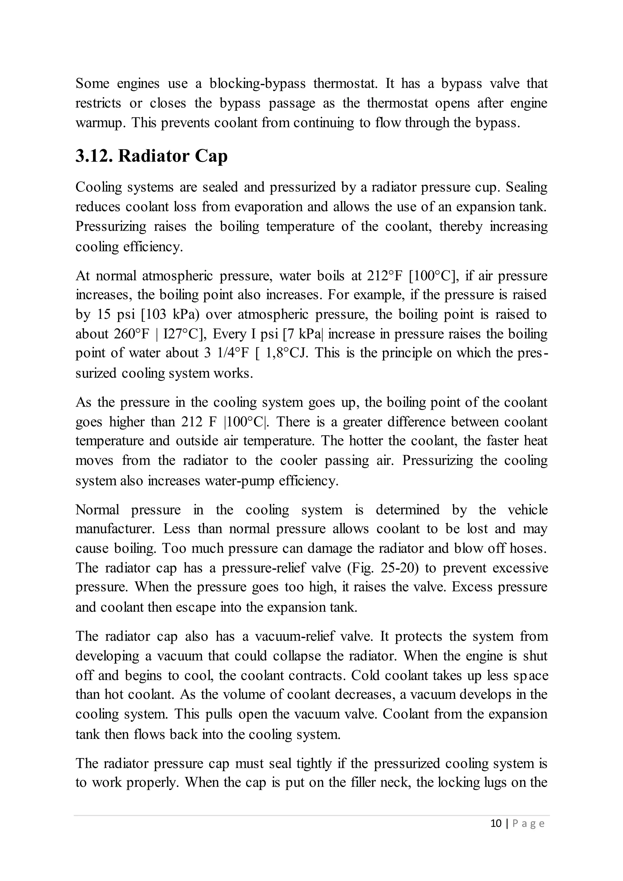 10 | P a g e
Some engines use a blocking-bypass thermostat. It has a bypass valve that
restricts or closes the bypass passage as the thermostat opens after engine
warmup. This prevents coolant from continuing to flow through the bypass.
3.12. Radiator Cap
Cooling systems are sealed and pressurized by a radiator pressure cup. Sealing
reduces coolant loss from evaporation and allows the use of an expansion tank.
Pressurizing raises the boiling temperature of the coolant, thereby increasing
cooling efficiency.
At normal atmospheric pressure, water boils at 212°F [100°C], if air pressure
increases, the boiling point also increases. For example, if the pressure is raised
by 15 psi [103 kPa) over atmospheric pressure, the boiling point is raised to
about 260°F | I27°C], Every I psi [7 kPa| increase in pressure raises the boiling
point of water about 3 1/4°F [ 1,8°CJ. This is the principle on which the pres-
surized cooling system works.
As the pressure in the cooling system goes up, the boiling point of the coolant
goes higher than 212 F |100°C|. There is a greater difference between coolant
temperature and outside air temperature. The hotter the coolant, the faster heat
moves from the radiator to the cooler passing air. Pressurizing the cooling
system also increases water-pump efficiency.
Normal pressure in the cooling system is determined by the vehicle
manufacturer. Less than normal pressure allows coolant to be lost and may
cause boiling. Too much pressure can damage the radiator and blow off hoses.
The radiator cap has a pressure-relief valve (Fig. 25-20) to prevent excessive
pressure. When the pressure goes too high, it raises the valve. Excess pressure
and coolant then escape into the expansion tank.
The radiator cap also has a vacuum-relief valve. It protects the system from
developing a vacuum that could collapse the radiator. When the engine is shut
off and begins to cool, the coolant contracts. Cold coolant takes up less space
than hot coolant. As the volume of coolant decreases, a vacuum develops in the
cooling system. This pulls open the vacuum valve. Coolant from the expansion
tank then flows back into the cooling system.
The radiator pressure cap must seal tightly if the pressurized cooling system is
to work properly. When the cap is put on the filler neck, the locking lugs on the
 
