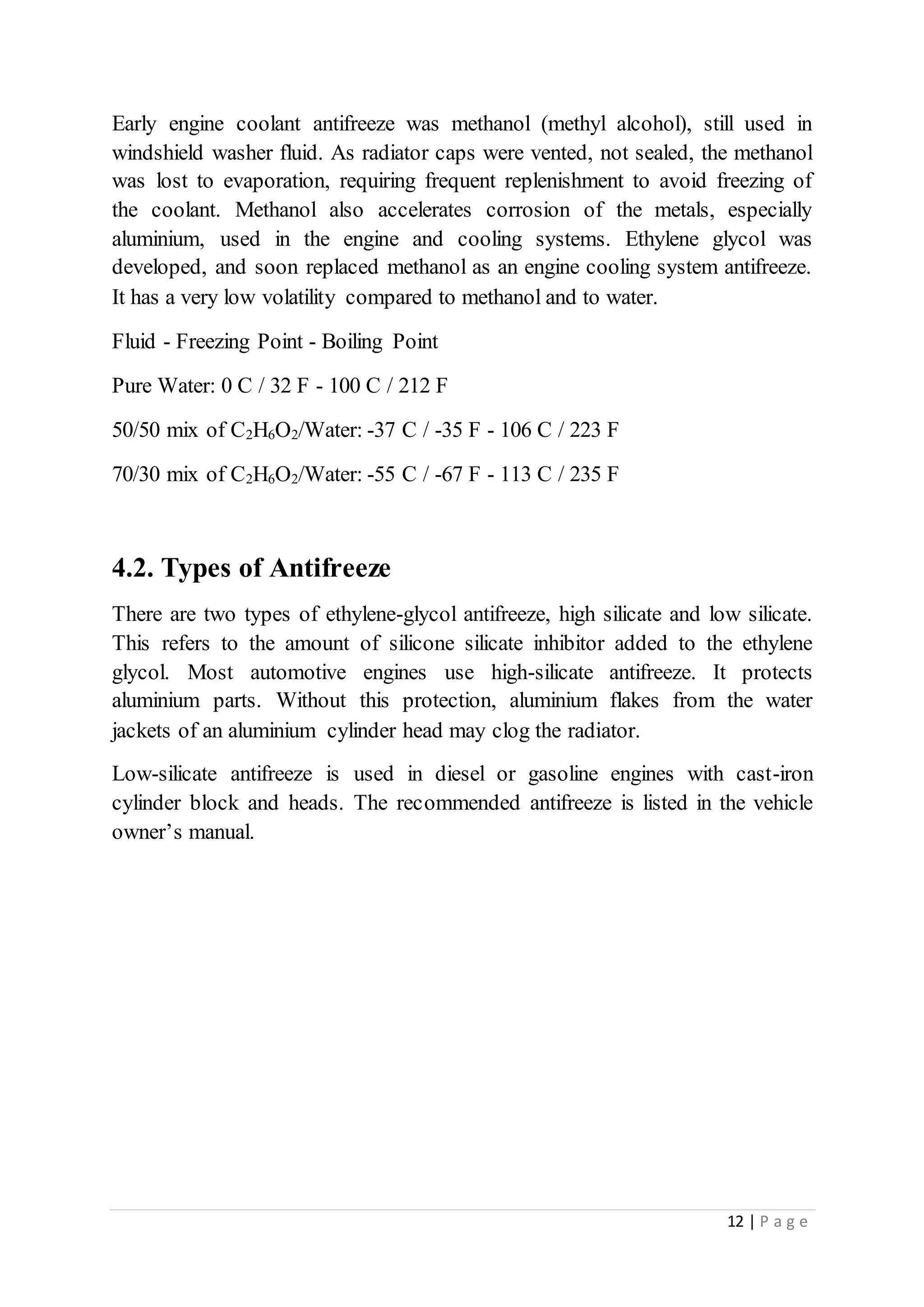 12 | P a g e
Early engine coolant antifreeze was methanol (methyl alcohol), still used in
windshield washer fluid. As radiator caps were vented, not sealed, the methanol
was lost to evaporation, requiring frequent replenishment to avoid freezing of
the coolant. Methanol also accelerates corrosion of the metals, especially
aluminium, used in the engine and cooling systems. Ethylene glycol was
developed, and soon replaced methanol as an engine cooling system antifreeze.
It has a very low volatility compared to methanol and to water.
Fluid - Freezing Point - Boiling Point
Pure Water: 0 C / 32 F - 100 C / 212 F
50/50 mix of C2H6O2/Water: -37 C / -35 F - 106 C / 223 F
70/30 mix of C2H6O2/Water: -55 C / -67 F - 113 C / 235 F
4.2. Types of Antifreeze
There are two types of ethylene-glycol antifreeze, high silicate and low silicate.
This refers to the amount of silicone silicate inhibitor added to the ethylene
glycol. Most automotive engines use high-silicate antifreeze. It protects
aluminium parts. Without this protection, aluminium flakes from the water
jackets of an aluminium cylinder head may clog the radiator.
Low-silicate antifreeze is used in diesel or gasoline engines with cast-iron
cylinder block and heads. The recommended antifreeze is listed in the vehicle
owner’s manual.
 