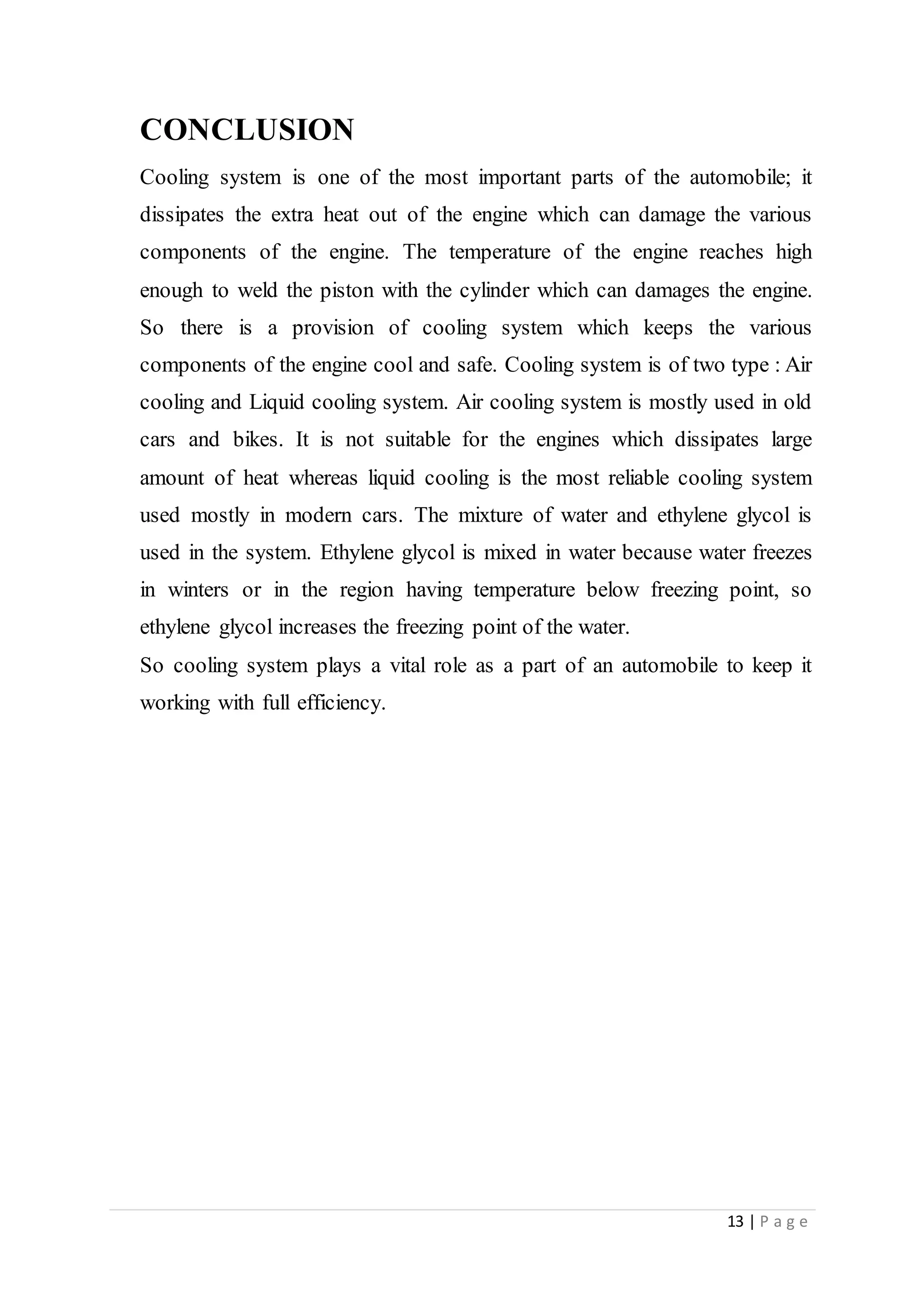13 | P a g e
CONCLUSION
Cooling system is one of the most important parts of the automobile; it
dissipates the extra heat out of the engine which can damage the various
components of the engine. The temperature of the engine reaches high
enough to weld the piston with the cylinder which can damages the engine.
So there is a provision of cooling system which keeps the various
components of the engine cool and safe. Cooling system is of two type : Air
cooling and Liquid cooling system. Air cooling system is mostly used in old
cars and bikes. It is not suitable for the engines which dissipates large
amount of heat whereas liquid cooling is the most reliable cooling system
used mostly in modern cars. The mixture of water and ethylene glycol is
used in the system. Ethylene glycol is mixed in water because water freezes
in winters or in the region having temperature below freezing point, so
ethylene glycol increases the freezing point of the water.
So cooling system plays a vital role as a part of an automobile to keep it
working with full efficiency.
 