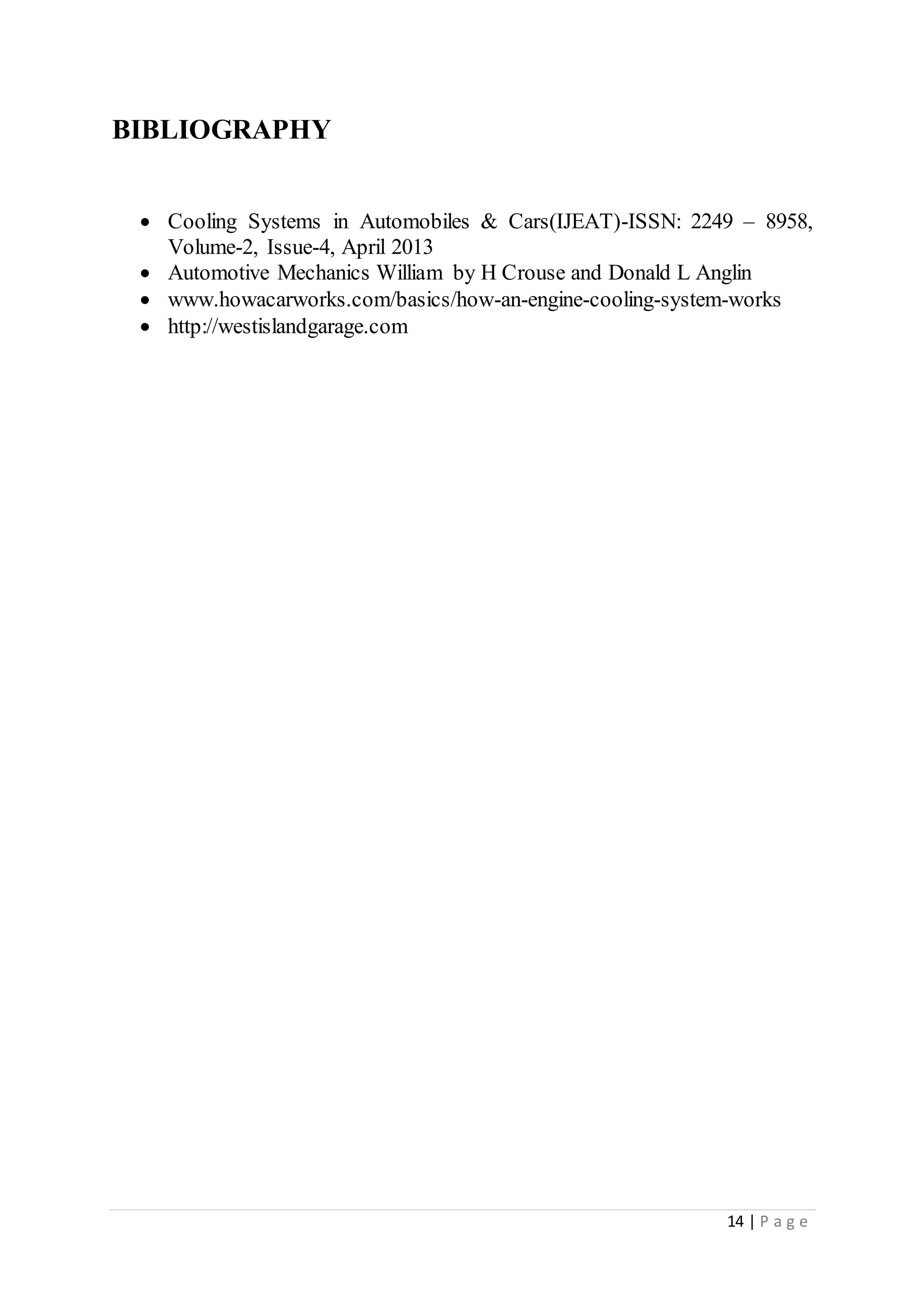 14 | P a g e
BIBLIOGRAPHY
 Cooling Systems in Automobiles & Cars(IJEAT)-ISSN: 2249 – 8958,
Volume-2, Issue-4, April 2013
 Automotive Mechanics William by H Crouse and Donald L Anglin
 www.howacarworks.com/basics/how-an-engine-cooling-system-works
 http://westislandgarage.com
 