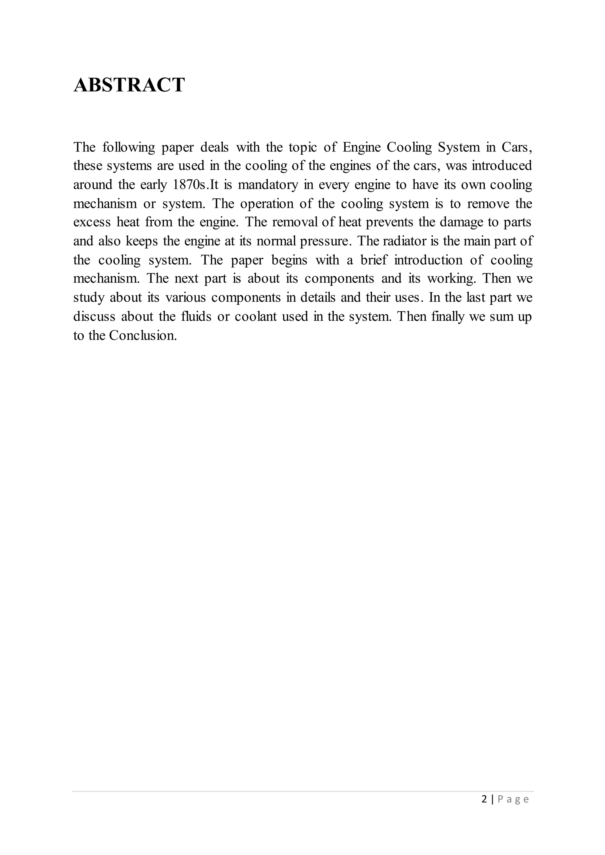 2 | P a g e
ABSTRACT
The following paper deals with the topic of Engine Cooling System in Cars,
these systems are used in the cooling of the engines of the cars, was introduced
around the early 1870s.It is mandatory in every engine to have its own cooling
mechanism or system. The operation of the cooling system is to remove the
excess heat from the engine. The removal of heat prevents the damage to parts
and also keeps the engine at its normal pressure. The radiator is the main part of
the cooling system. The paper begins with a brief introduction of cooling
mechanism. The next part is about its components and its working. Then we
study about its various components in details and their uses. In the last part we
discuss about the fluids or coolant used in the system. Then finally we sum up
to the Conclusion.
 