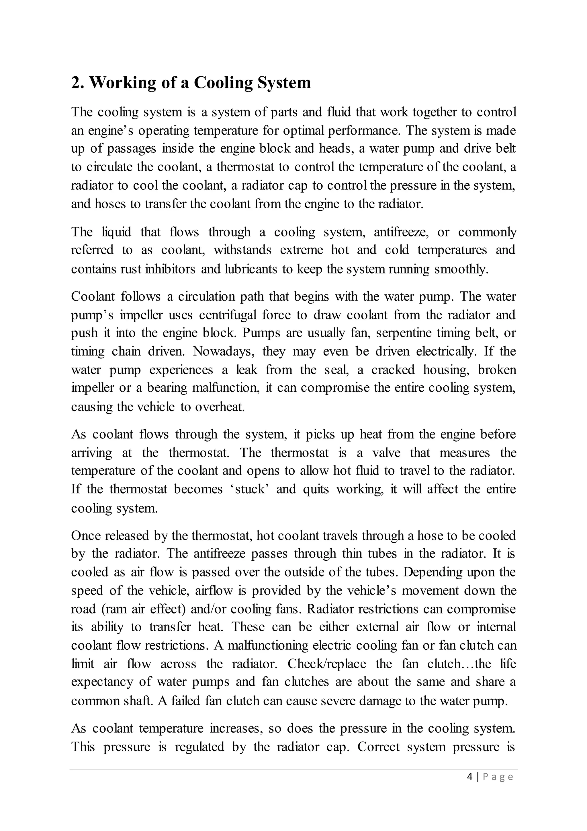 4 | P a g e
2. Working of a Cooling System
The cooling system is a system of parts and fluid that work together to control
an engine’s operating temperature for optimal performance. The system is made
up of passages inside the engine block and heads, a water pump and drive belt
to circulate the coolant, a thermostat to control the temperature of the coolant, a
radiator to cool the coolant, a radiator cap to control the pressure in the system,
and hoses to transfer the coolant from the engine to the radiator.
The liquid that flows through a cooling system, antifreeze, or commonly
referred to as coolant, withstands extreme hot and cold temperatures and
contains rust inhibitors and lubricants to keep the system running smoothly.
Coolant follows a circulation path that begins with the water pump. The water
pump’s impeller uses centrifugal force to draw coolant from the radiator and
push it into the engine block. Pumps are usually fan, serpentine timing belt, or
timing chain driven. Nowadays, they may even be driven electrically. If the
water pump experiences a leak from the seal, a cracked housing, broken
impeller or a bearing malfunction, it can compromise the entire cooling system,
causing the vehicle to overheat.
As coolant flows through the system, it picks up heat from the engine before
arriving at the thermostat. The thermostat is a valve that measures the
temperature of the coolant and opens to allow hot fluid to travel to the radiator.
If the thermostat becomes ‘stuck’ and quits working, it will affect the entire
cooling system.
Once released by the thermostat, hot coolant travels through a hose to be cooled
by the radiator. The antifreeze passes through thin tubes in the radiator. It is
cooled as air flow is passed over the outside of the tubes. Depending upon the
speed of the vehicle, airflow is provided by the vehicle’s movement down the
road (ram air effect) and/or cooling fans. Radiator restrictions can compromise
its ability to transfer heat. These can be either external air flow or internal
coolant flow restrictions. A malfunctioning electric cooling fan or fan clutch can
limit air flow across the radiator. Check/replace the fan clutch…the life
expectancy of water pumps and fan clutches are about the same and share a
common shaft. A failed fan clutch can cause severe damage to the water pump.
As coolant temperature increases, so does the pressure in the cooling system.
This pressure is regulated by the radiator cap. Correct system pressure is
 