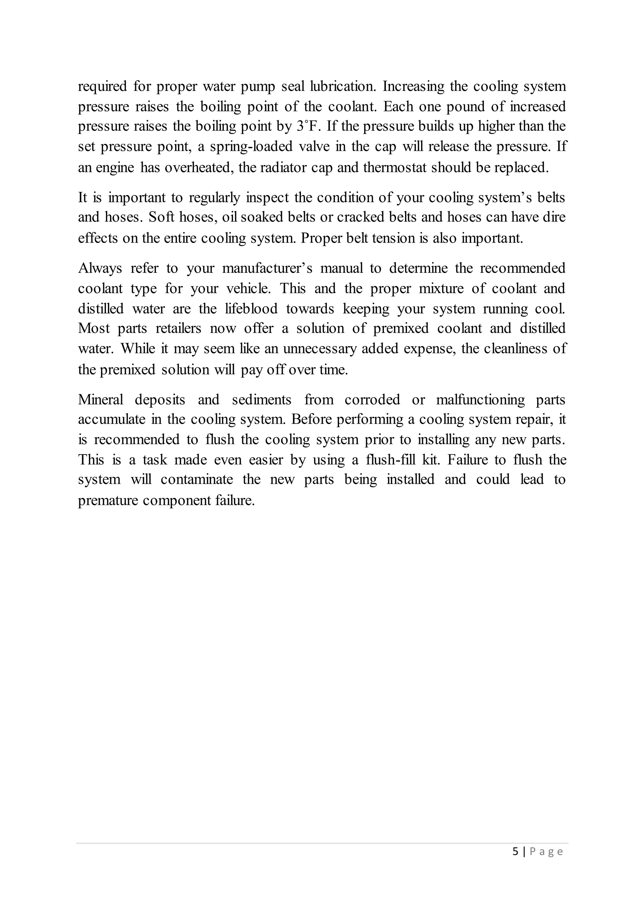 5 | P a g e
required for proper water pump seal lubrication. Increasing the cooling system
pressure raises the boiling point of the coolant. Each one pound of increased
pressure raises the boiling point by 3˚F. If the pressure builds up higher than the
set pressure point, a spring-loaded valve in the cap will release the pressure. If
an engine has overheated, the radiator cap and thermostat should be replaced.
It is important to regularly inspect the condition of your cooling system’s belts
and hoses. Soft hoses, oil soaked belts or cracked belts and hoses can have dire
effects on the entire cooling system. Proper belt tension is also important.
Always refer to your manufacturer’s manual to determine the recommended
coolant type for your vehicle. This and the proper mixture of coolant and
distilled water are the lifeblood towards keeping your system running cool.
Most parts retailers now offer a solution of premixed coolant and distilled
water. While it may seem like an unnecessary added expense, the cleanliness of
the premixed solution will pay off over time.
Mineral deposits and sediments from corroded or malfunctioning parts
accumulate in the cooling system. Before performing a cooling system repair, it
is recommended to flush the cooling system prior to installing any new parts.
This is a task made even easier by using a flush-fill kit. Failure to flush the
system will contaminate the new parts being installed and could lead to
premature component failure.
 