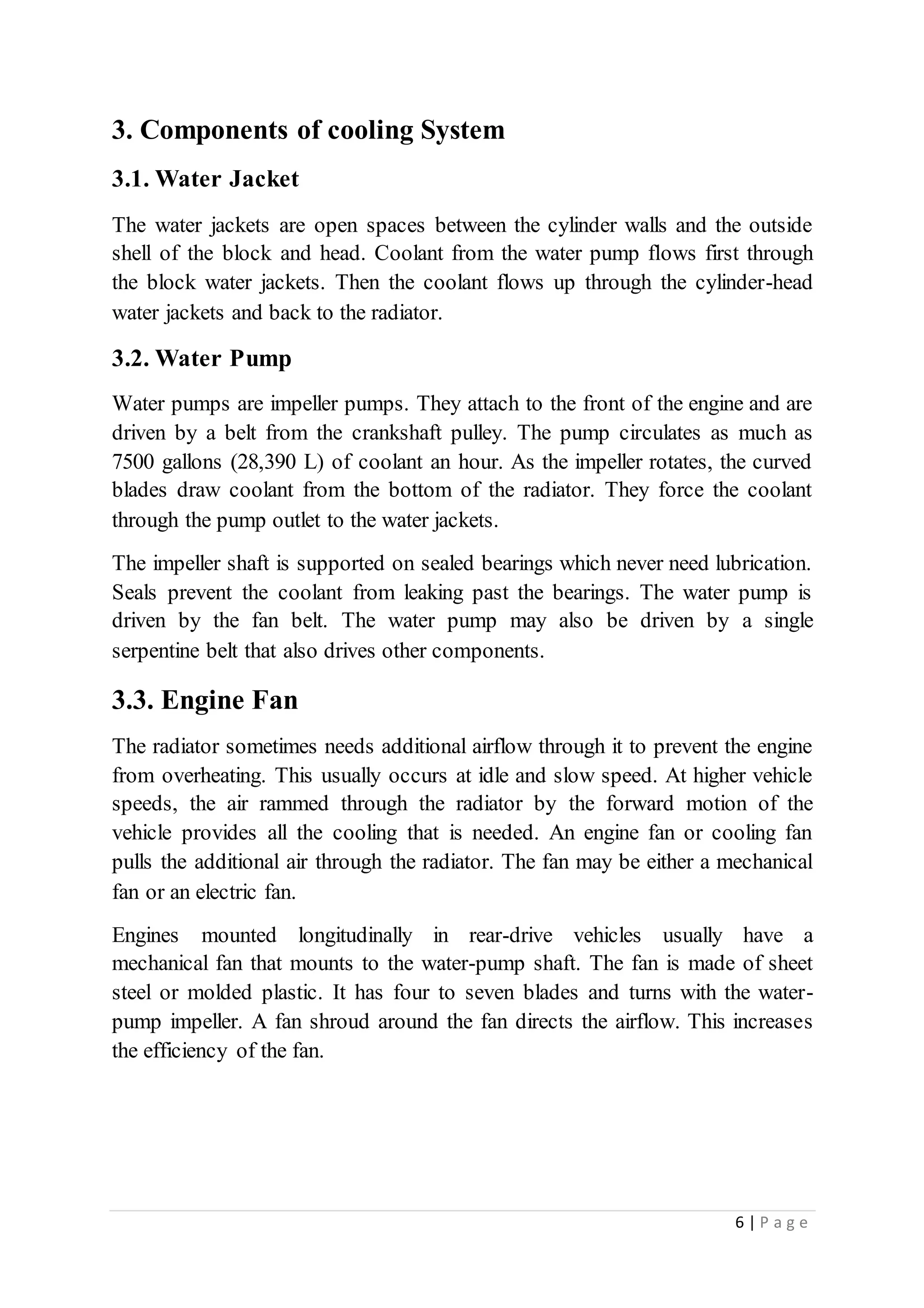 6 | P a g e
3. Components of cooling System
3.1. Water Jacket
The water jackets are open spaces between the cylinder walls and the outside
shell of the block and head. Coolant from the water pump flows first through
the block water jackets. Then the coolant flows up through the cylinder-head
water jackets and back to the radiator.
3.2. Water Pump
Water pumps are impeller pumps. They attach to the front of the engine and are
driven by a belt from the crankshaft pulley. The pump circulates as much as
7500 gallons (28,390 L) of coolant an hour. As the impeller rotates, the curved
blades draw coolant from the bottom of the radiator. They force the coolant
through the pump outlet to the water jackets.
The impeller shaft is supported on sealed bearings which never need lubrication.
Seals prevent the coolant from leaking past the bearings. The water pump is
driven by the fan belt. The water pump may also be driven by a single
serpentine belt that also drives other components.
3.3. Engine Fan
The radiator sometimes needs additional airflow through it to prevent the engine
from overheating. This usually occurs at idle and slow speed. At higher vehicle
speeds, the air rammed through the radiator by the forward motion of the
vehicle provides all the cooling that is needed. An engine fan or cooling fan
pulls the additional air through the radiator. The fan may be either a mechanical
fan or an electric fan.
Engines mounted longitudinally in rear-drive vehicles usually have a
mechanical fan that mounts to the water-pump shaft. The fan is made of sheet
steel or molded plastic. It has four to seven blades and turns with the water-
pump impeller. A fan shroud around the fan directs the airflow. This increases
the efficiency of the fan.
 