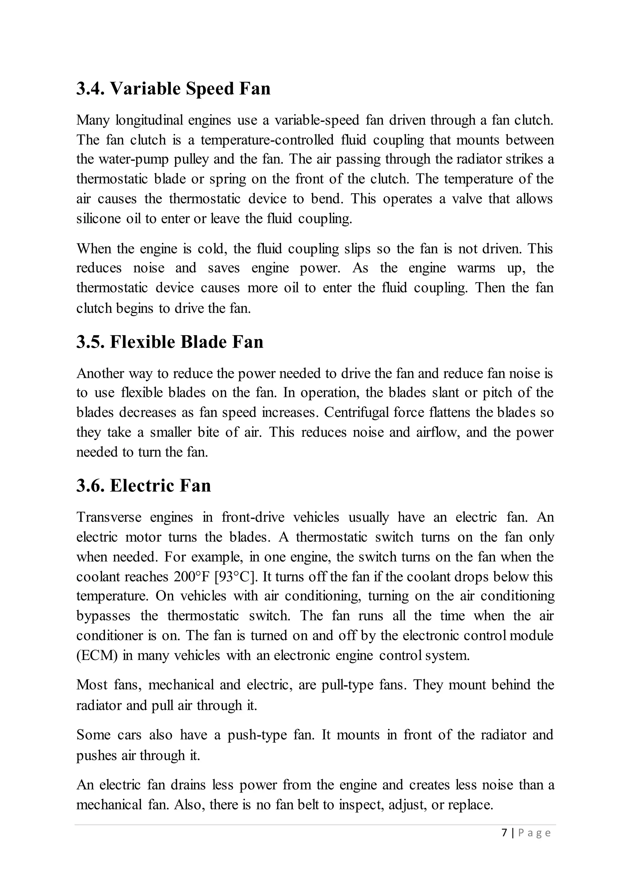 7 | P a g e
3.4. Variable Speed Fan
Many longitudinal engines use a variable-speed fan driven through a fan clutch.
The fan clutch is a temperature-controlled fluid coupling that mounts between
the water-pump pulley and the fan. The air passing through the radiator strikes a
thermostatic blade or spring on the front of the clutch. The temperature of the
air causes the thermostatic device to bend. This operates a valve that allows
silicone oil to enter or leave the fluid coupling.
When the engine is cold, the fluid coupling slips so the fan is not driven. This
reduces noise and saves engine power. As the engine warms up, the
thermostatic device causes more oil to enter the fluid coupling. Then the fan
clutch begins to drive the fan.
3.5. Flexible Blade Fan
Another way to reduce the power needed to drive the fan and reduce fan noise is
to use flexible blades on the fan. In operation, the blades slant or pitch of the
blades decreases as fan speed increases. Centrifugal force flattens the blades so
they take a smaller bite of air. This reduces noise and airflow, and the power
needed to turn the fan.
3.6. Electric Fan
Transverse engines in front-drive vehicles usually have an electric fan. An
electric motor turns the blades. A thermostatic switch turns on the fan only
when needed. For example, in one engine, the switch turns on the fan when the
coolant reaches 200°F [93°C]. It turns off the fan if the coolant drops below this
temperature. On vehicles with air conditioning, turning on the air conditioning
bypasses the thermostatic switch. The fan runs all the time when the air
conditioner is on. The fan is turned on and off by the electronic control module
(ECM) in many vehicles with an electronic engine control system.
Most fans, mechanical and electric, are pull-type fans. They mount behind the
radiator and pull air through it.
Some cars also have a push-type fan. It mounts in front of the radiator and
pushes air through it.
An electric fan drains less power from the engine and creates less noise than a
mechanical fan. Also, there is no fan belt to inspect, adjust, or replace.
 