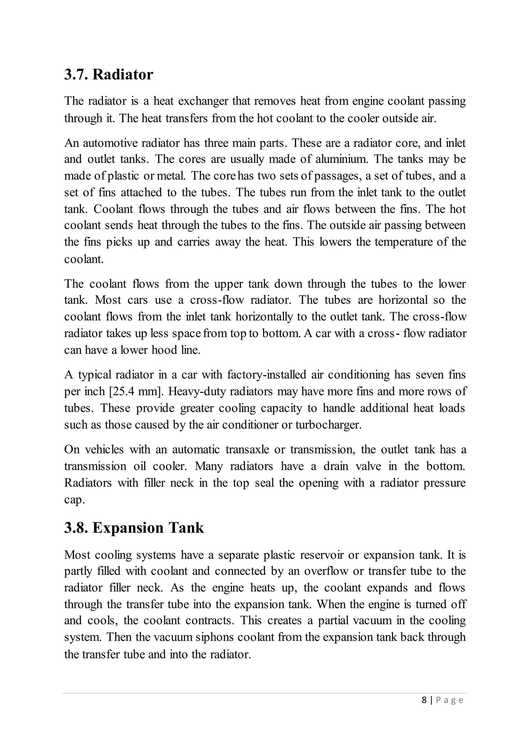 8 | P a g e
3.7. Radiator
The radiator is a heat exchanger that removes heat from engine coolant passing
through it. The heat transfers from the hot coolant to the cooler outside air.
An automotive radiator has three main parts. These are a radiator core, and inlet
and outlet tanks. The cores are usually made of aluminium. The tanks may be
made of plastic or metal. The corehas two sets of passages, a set of tubes, and a
set of fins attached to the tubes. The tubes run from the inlet tank to the outlet
tank. Coolant flows through the tubes and air flows between the fins. The hot
coolant sends heat through the tubes to the fins. The outside air passing between
the fins picks up and carries away the heat. This lowers the temperature of the
coolant.
The coolant flows from the upper tank down through the tubes to the lower
tank. Most cars use a cross-flow radiator. The tubes are horizontal so the
coolant flows from the inlet tank horizontally to the outlet tank. The cross-flow
radiator takes up less spacefrom top to bottom. A car with a cross- flow radiator
can have a lower hood line.
A typical radiator in a car with factory-installed air conditioning has seven fins
per inch [25.4 mm]. Heavy-duty radiators may have more fins and more rows of
tubes. These provide greater cooling capacity to handle additional heat loads
such as those caused by the air conditioner or turbocharger.
On vehicles with an automatic transaxle or transmission, the outlet tank has a
transmission oil cooler. Many radiators have a drain valve in the bottom.
Radiators with filler neck in the top seal the opening with a radiator pressure
cap.
3.8. Expansion Tank
Most cooling systems have a separate plastic reservoir or expansion tank. It is
partly filled with coolant and connected by an overflow or transfer tube to the
radiator filler neck. As the engine heats up, the coolant expands and flows
through the transfer tube into the expansion tank. When the engine is turned off
and cools, the coolant contracts. This creates a partial vacuum in the cooling
system. Then the vacuum siphons coolant from the expansion tank back through
the transfer tube and into the radiator.
 