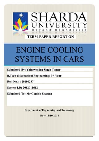 0
ENGINE COOLING
SYSTEMS IN CARS
Department of Engineering and Technology
Date-15/10/2014
TERM PAPER REPORT ON
Submitted By: Yajurvendra Singh Tomar
B.Tech (Mechanical Engineering) 3rd
Year
Roll No. : 120106287
System I.D: 2012011612
Submitted To: Mr Gomish Sharma
 
