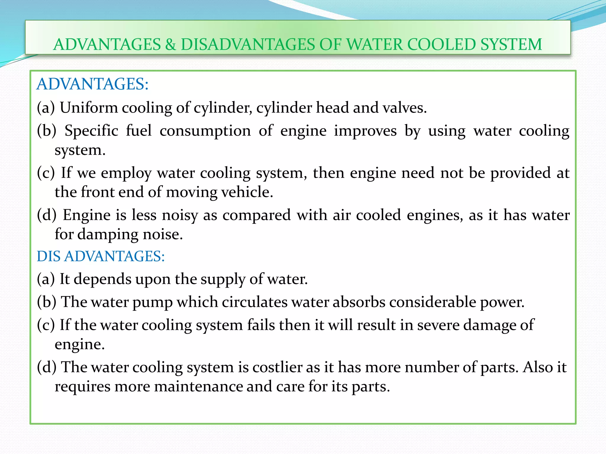 ADVANTAGES:
(a) Uniform cooling of cylinder, cylinder head and valves.
(b) Specific fuel consumption of engine improves by using water cooling
system.
(c) If we employ water cooling system, then engine need not be provided at
the front end of moving vehicle.
(d) Engine is less noisy as compared with air cooled engines, as it has water
for damping noise.
DIS ADVANTAGES:
(a) It depends upon the supply of water.
(b) The water pump which circulates water absorbs considerable power.
(c) If the water cooling system fails then it will result in severe damage of
engine.
(d) The water cooling system is costlier as it has more number of parts. Also it
requires more maintenance and care for its parts.
ADVANTAGES & DISADVANTAGES OF WATER COOLED SYSTEM
 