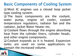6/7/2023 11
Basic Components of Cooling System
 Most IC engines use a closed loop jacket
type cooling system.
 The basic components are the coolant,
water pump, engine oil cooler, coolant
temperature regulators, radiator fan and the
radiator, Jacket Water Heater etc.
 Coolant flows through the engine absorbing
heat from the cylinder liners, cylinder heads,
and other engine components.
 Coolant expands as it is heated. Expansion
tanks are used on some applications to
contain the increased volume.
 