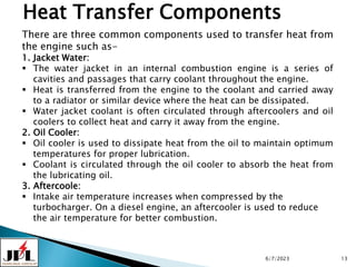 6/7/2023 13
Heat Transfer Components
There are three common components used to transfer heat from
the engine such as-
1. Jacket Water:
 The water jacket in an internal combustion engine is a series of
cavities and passages that carry coolant throughout the engine.
 Heat is transferred from the engine to the coolant and carried away
to a radiator or similar device where the heat can be dissipated.
 Water jacket coolant is often circulated through aftercoolers and oil
coolers to collect heat and carry it away from the engine.
2. Oil Cooler:
 Oil cooler is used to dissipate heat from the oil to maintain optimum
temperatures for proper lubrication.
 Coolant is circulated through the oil cooler to absorb the heat from
the lubricating oil.
3. Aftercoole:
 Intake air temperature increases when compressed by the
turbocharger. On a diesel engine, an aftercooler is used to reduce
the air temperature for better combustion.
 