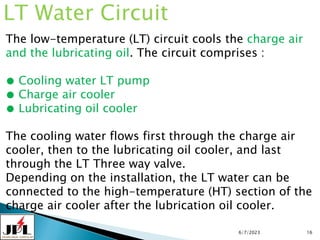 6/7/2023 16
LT Water Circuit
The low-temperature (LT) circuit cools the charge air
and the lubricating oil. The circuit comprises :
● Cooling water LT pump
● Charge air cooler
● Lubricating oil cooler
The cooling water flows first through the charge air
cooler, then to the lubricating oil cooler, and last
through the LT Three way valve.
Depending on the installation, the LT water can be
connected to the high-temperature (HT) section of the
charge air cooler after the lubrication oil cooler.
 