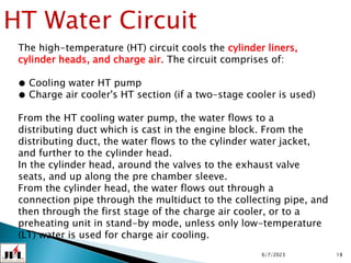 6/7/2023 18
HT Water Circuit
The high-temperature (HT) circuit cools the cylinder liners,
cylinder heads, and charge air. The circuit comprises of:
● Cooling water HT pump
● Charge air cooler's HT section (if a two-stage cooler is used)
From the HT cooling water pump, the water flows to a
distributing duct which is cast in the engine block. From the
distributing duct, the water flows to the cylinder water jacket,
and further to the cylinder head.
In the cylinder head, around the valves to the exhaust valve
seats, and up along the pre chamber sleeve.
From the cylinder head, the water flows out through a
connection pipe through the multiduct to the collecting pipe, and
then through the first stage of the charge air cooler, or to a
preheating unit in stand-by mode, unless only low-temperature
(LT) water is used for charge air cooling.
 