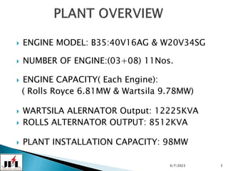  ENGINE MODEL: B35:40V16AG & W20V34SG
 NUMBER OF ENGINE:(03+08) 11Nos.
 ENGINE CAPACITY( Each Engine):
( Rolls Royce 6.81MW & Wartsila 9.78MW)
 WARTSILA ALERNATOR Output: 12225KVA
 ROLLS ALTERNATOR OUTPUT: 8512KVA
 PLANT INSTALLATION CAPACITY: 98MW
6/7/2023 3
 