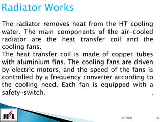 6/7/2023 36
Radiator Works
The radiator removes heat from the HT cooling
water. The main components of the air-cooled
radiator are the heat transfer coil and the
cooling fans.
The heat transfer coil is made of copper tubes
with aluminium fins. The cooling fans are driven
by electric motors, and the speed of the fans is
controlled by a frequency converter according to
the cooling need. Each fan is equipped with a
safety-switch. .
 