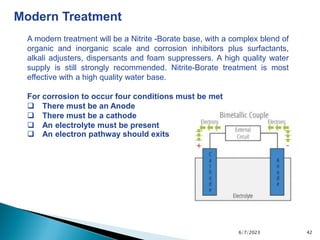 6/7/2023 42
Modern Treatment
A modern treatment will be a Nitrite -Borate base, with a complex blend of
organic and inorganic scale and corrosion inhibitors plus surfactants,
alkali adjusters, dispersants and foam suppressers. A high quality water
supply is still strongly recommended. Nitrite-Borate treatment is most
effective with a high quality water base.
For corrosion to occur four conditions must be met
 There must be an Anode
 There must be a cathode
 An electrolyte must be present
 An electron pathway should exits
 