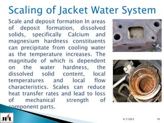 6/7/2023 45
Scaling of Jacket Water System
Scale and deposit formation In areas
of deposit formation, dissolved
solids, specifically Calcium and
magnesium hardness constituents
can precipitate from cooling water
as the temperature increases. The
magnitude of which is dependent
on the water hardness, the
dissolved solid content, local
temperatures and local flow
characteristics. Scales can reduce
heat transfer rates and lead to loss
of mechanical strength of
component parts.
 