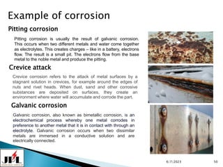 6/7/2023 50
Example of corrosion
Pitting corrosion
Crevice attack
Galvanic corrosion
Pitting corrosion is usually the result of galvanic corrosion.
This occurs when two different metals and water come together
as electrolytes. This creates charges – like in a battery, electrons
flow. The result is a small pit. The electrons flow from the base
metal to the noble metal and produce the pitting.
Crevice corrosion refers to the attack of metal surfaces by a
stagnant solution in crevices, for example around the edges of
nuts and rivet heads. When dust, sand and other corrosive
substances are deposited on surfaces, they create an
environment where water will accumulate and corrode the part.
Galvanic corrosion, also known as bimetallic corrosion, is an
electrochemical process whereby one metal corrodes in
preference to another metal that it is in contact with through an
electrolyte. Galvanic corrosion occurs when two dissimilar
metals are immersed in a conductive solution and are
electrically connected.
 