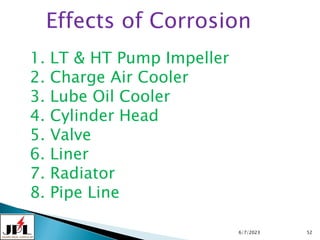 6/7/2023 52
Effects of Corrosion
1. LT & HT Pump Impeller
2. Charge Air Cooler
3. Lube Oil Cooler
4. Cylinder Head
5. Valve
6. Liner
7. Radiator
8. Pipe Line
 