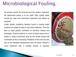 6/7/2023 57
All anodes should be removed and the system inspected.
No galvanized piping is to be used. High quality water
should be used and chemicals measured and added as
required.
Under certain conditions bacteria found in cooling water
systems can adapt to feed on the nitrite treatment. This can
lead to rapid growth, formation of bio-films, fouling and
blockages. Typical evidence is a loss of nitrite reserve but a
stable or rising conductivity level as the nitrate formed still
contributes to the conductivity, Problems of this sort are rare
due to the elevated temperatures and pH levels. Should it
occur treatment with a suitable biocide is required.
Microbiological Fouling.
 