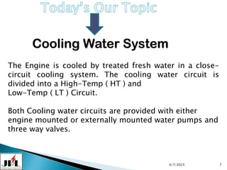 Cooling Water System
6/7/2023 7
The Engine is cooled by treated fresh water in a close-
circuit cooling system. The cooling water circuit is
divided into a High-Temp ( HT ) and
Low-Temp ( LT ) Circuit.
Both Cooling water circuits are provided with either
engine mounted or externally mounted water pumps and
three way valves.
 