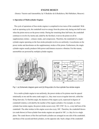 ENGINE DESIGN
   (Source: Tractors and Automobiles, by V.Rodichev & G.Rodicheva, Mir Publishers, Moscow)


1. Operation of Multi-cylinder Engines


 The cycle of operations of four-stroke engines is completed in two turns of the crankshaft. With
such an operating cycle, the crankshaft receives energy from the piston only during one half its turn
when the piston moves on the power stroke. During the remaining three half turns, the crankshaft
continues to revolve by inertia and, aided by the flywheel, it moves the piston on all its
supplementary strokes – exhaust, intake, and compression. Therefore, the crankshaft of a single-
cylinder engine operating on the four-stroke principle revolves no uniformly: it accelerates on the
power stroke and decelerates on the supplementary strokes of the piston. Furthermore, the single-
cylinder engine usually produces little power and features excessive vibration. For this reason,
automobiles are powered by multiple-cylinder engines.




Fig.1. (a) Schematic diagram gram and (b) firing-order of a four-cylinder four-stroke engine


 For a multi-cylinder engine to run uniformly, the power strokes of its pistons must be spaced
rotationally at one and the same crank angle (i.e., they must occur at regular intervals, called the
firing intervals). To find this angle, the duration of the engine cycle, expressed in degrees of
crankshaft rotation, is divided by the number of the engine cylinders. For example, in a four-
cylinder four-stroke engine, the power stroke occurs every 180˚ (720˚/ 4), i.e., every half turn of the
crankshaft. The other strokes in this engine occur also every 180˚. Therefore, the crankshaft throws
(or crank throws) of four-cylinder four-stroke engines are spaced at 180˚, i.e. they lie in a single
plane. The crank throws of the first and fourth cylinders are arranged on one side of the crankshaft,
and those of the second and third cylinders, on the opposite side. Such a shape of the crankshaft
 