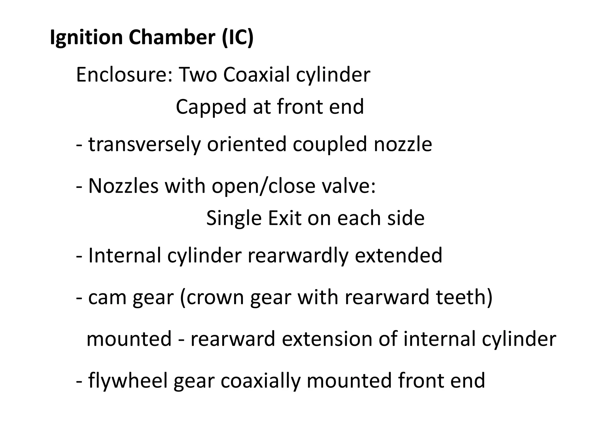 Ignition Chamber (IC)
Enclosure: Two Coaxial cylinder
Capped at front end
- transversely oriented coupled nozzle
- Nozzles with open/close valve:
Single Exit on each side
- Internal cylinder rearwardly extended
- cam gear (crown gear with rearward teeth)
mounted - rearward extension of internal cylinder
- flywheel gear coaxially mounted front end
 