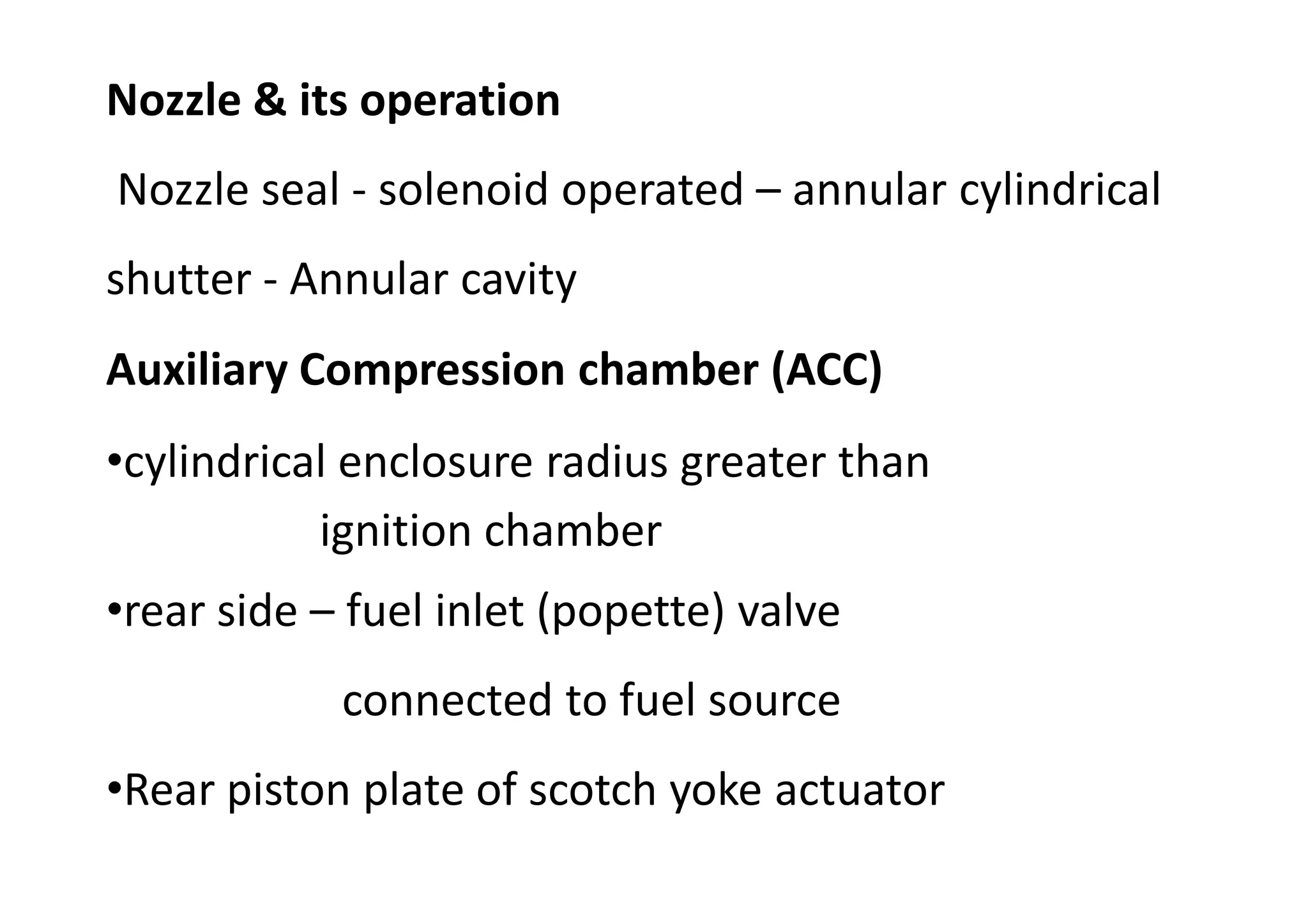 Auxiliary Compression chamber (ACC)
•cylindrical enclosure radius greater than
ignition chamber
•rear side – fuel inlet (popette) valve
connected to fuel source
•Rear piston plate of scotch yoke actuator
Nozzle & its operation
Nozzle seal - solenoid operated – annular cylindrical
shutter - Annular cavity
 