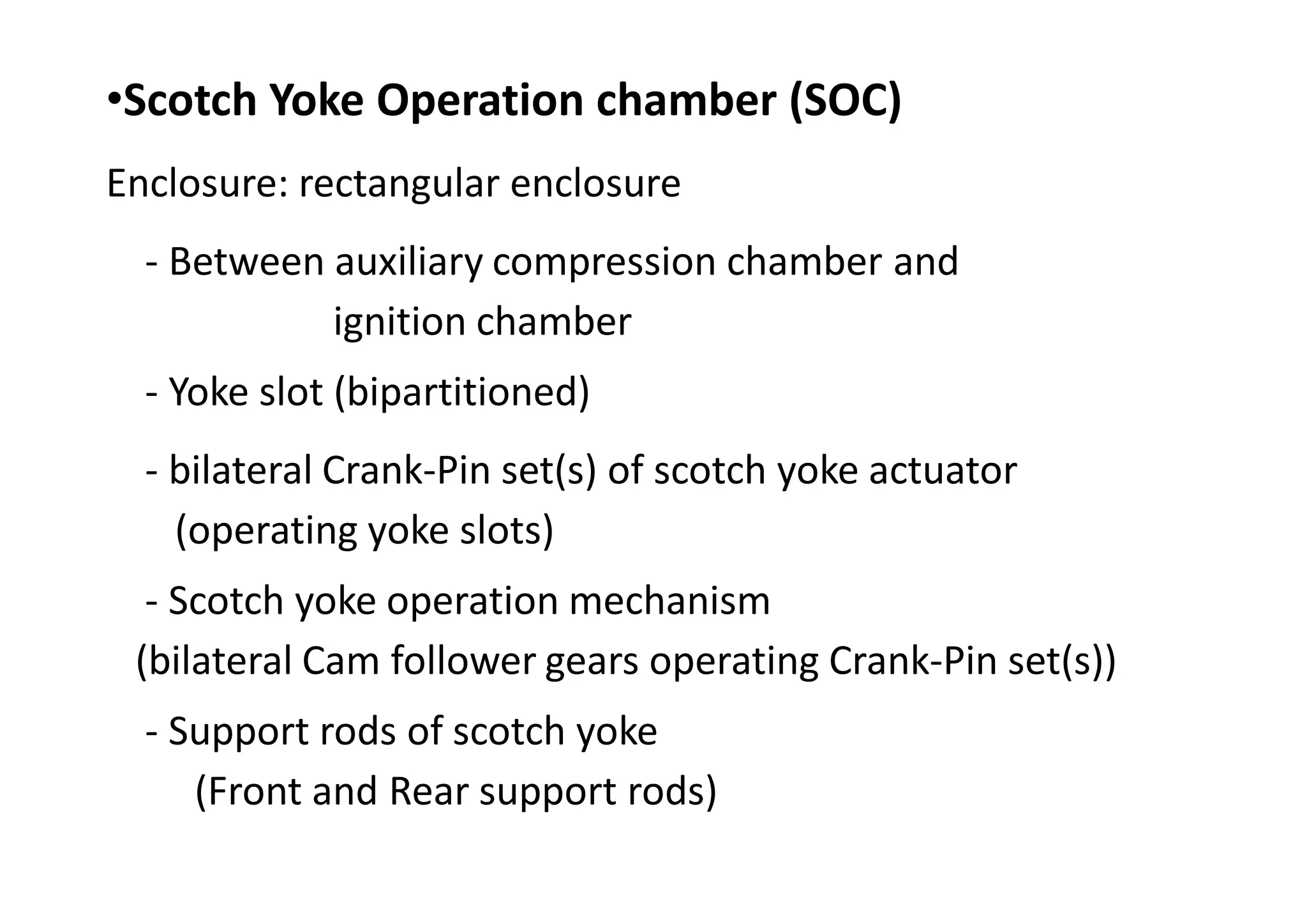 •Scotch Yoke Operation chamber (SOC)
Enclosure: rectangular enclosure
- Between auxiliary compression chamber and
ignition chamber
- Yoke slot (bipartitioned)
- bilateral Crank-Pin set(s) of scotch yoke actuator
(operating yoke slots)
- Scotch yoke operation mechanism
(bilateral Cam follower gears operating Crank-Pin set(s))
- Support rods of scotch yoke
(Front and Rear support rods)
 