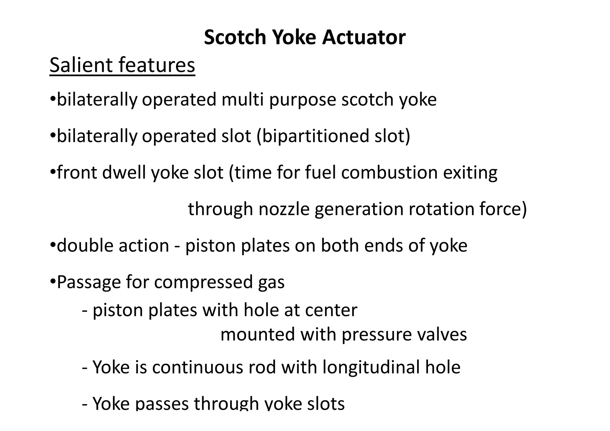 Scotch Yoke Actuator
Salient features
•bilaterally operated multi purpose scotch yoke
•bilaterally operated slot (bipartitioned slot)
•front dwell yoke slot (time for fuel combustion exiting
through nozzle generation rotation force)
•double action - piston plates on both ends of yoke
•Passage for compressed gas
- piston plates with hole at center
mounted with pressure valves
- Yoke is continuous rod with longitudinal hole
- Yoke passes through yoke slots
 