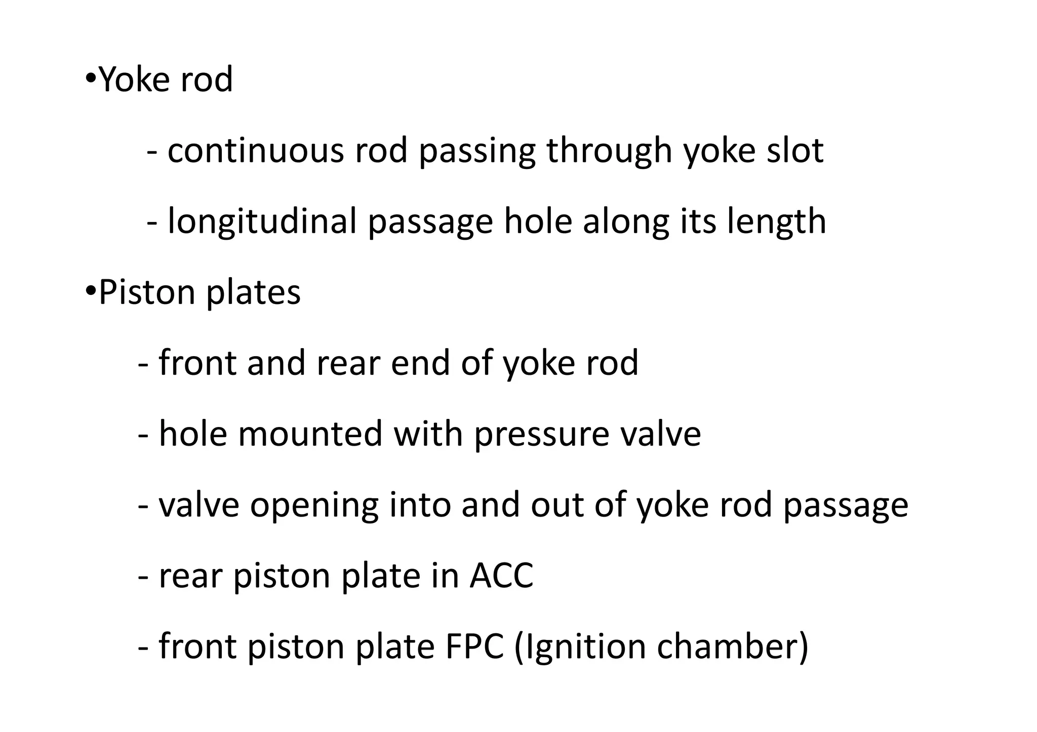 •Yoke rod
- continuous rod passing through yoke slot
- longitudinal passage hole along its length
•Piston plates
- front and rear end of yoke rod
- hole mounted with pressure valve
- valve opening into and out of yoke rod passage
- rear piston plate in ACC
- front piston plate FPC (Ignition chamber)
 