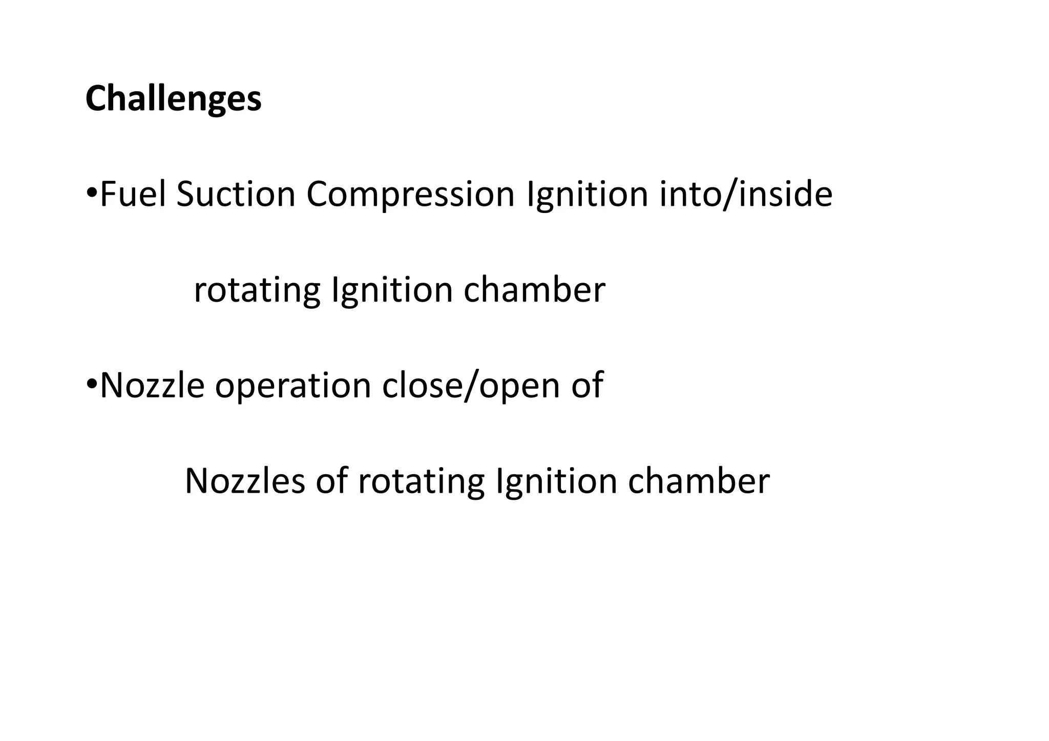 Challenges
•Fuel Suction Compression Ignition into/inside
rotating Ignition chamber
•Nozzle operation close/open of
Nozzles of rotating Ignition chamber
 