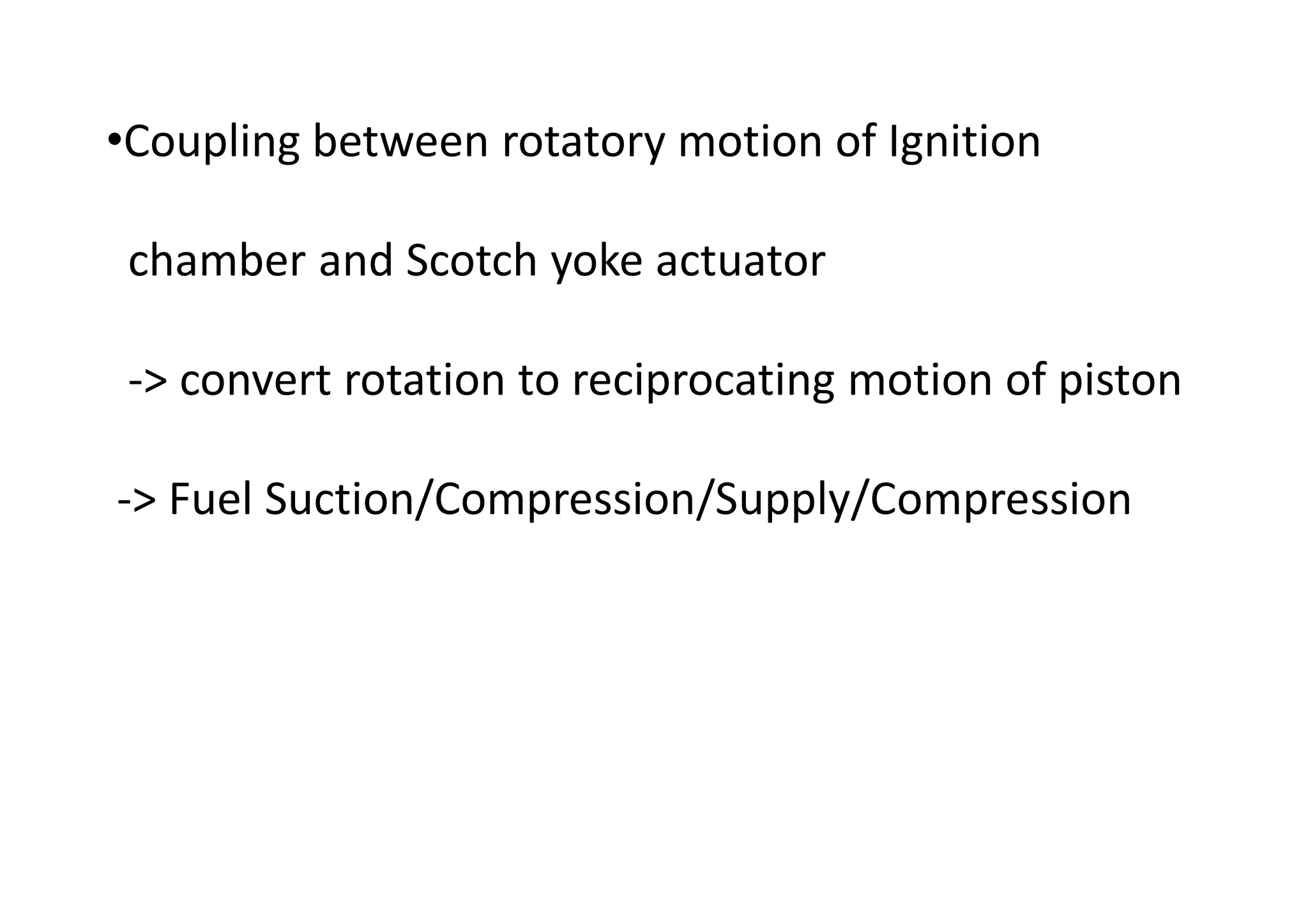 •Coupling between rotatory motion of Ignition
chamber and Scotch yoke actuator
-> convert rotation to reciprocating motion of piston
-> Fuel Suction/Compression/Supply/Compression
 
