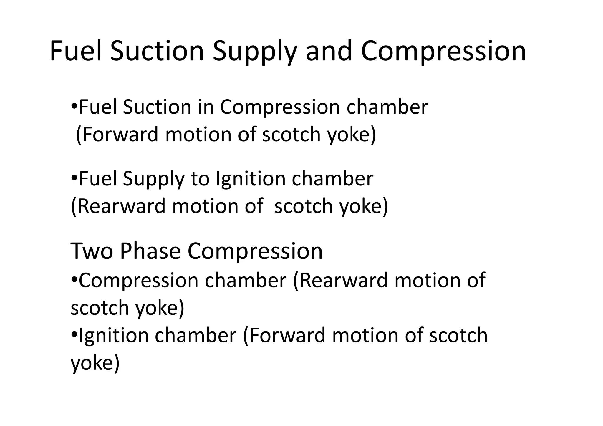 Fuel Suction Supply and Compression
Two Phase Compression
•Compression chamber (Rearward motion of
scotch yoke)
•Ignition chamber (Forward motion of scotch
yoke)
•Fuel Suction in Compression chamber
(Forward motion of scotch yoke)
•Fuel Supply to Ignition chamber
(Rearward motion of scotch yoke)
 