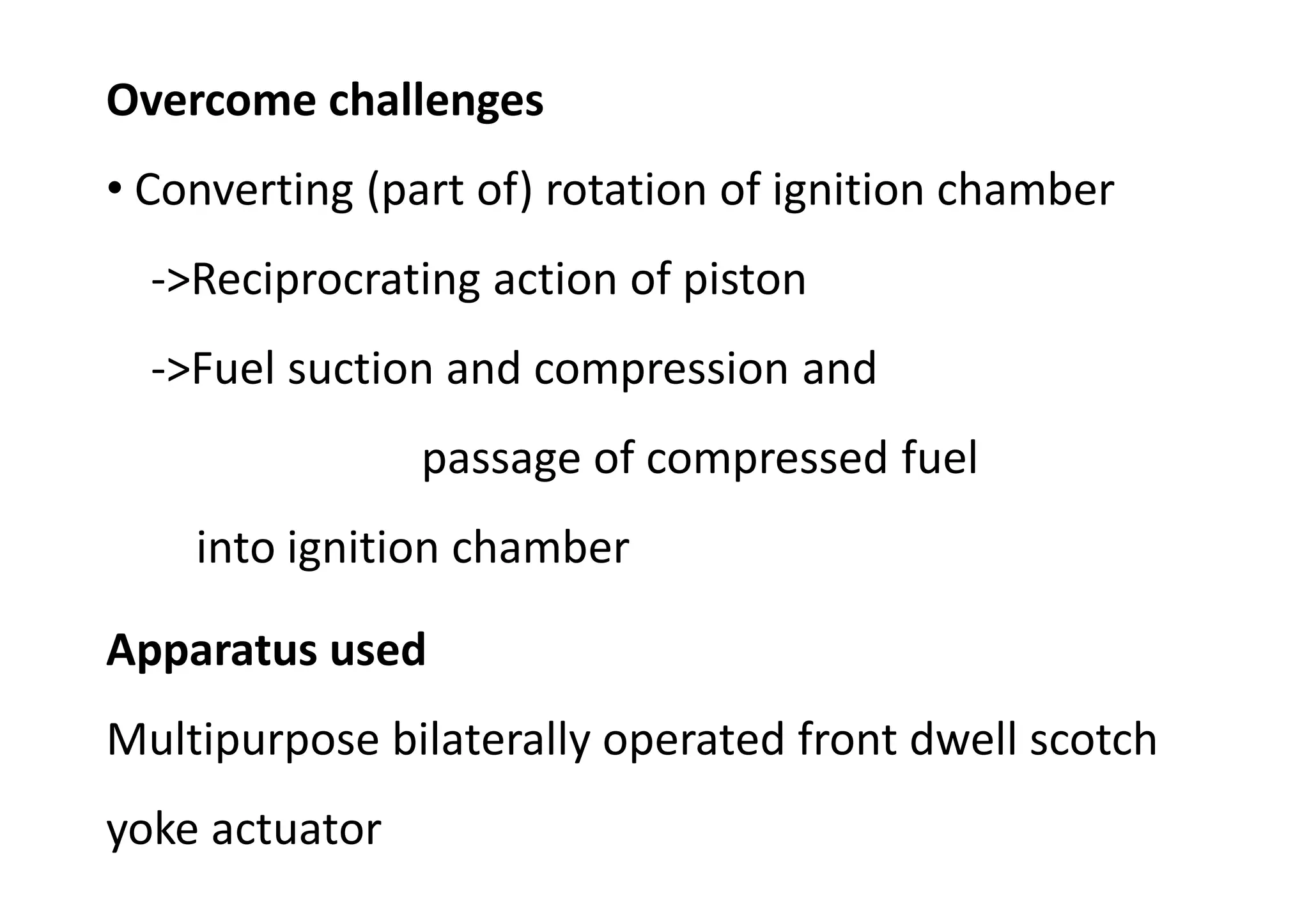 Overcome challenges
• Converting (part of) rotation of ignition chamber
->Reciprocrating action of piston
->Fuel suction and compression and
passage of compressed fuel
into ignition chamber
Apparatus used
Multipurpose bilaterally operated front dwell scotch
yoke actuator
 