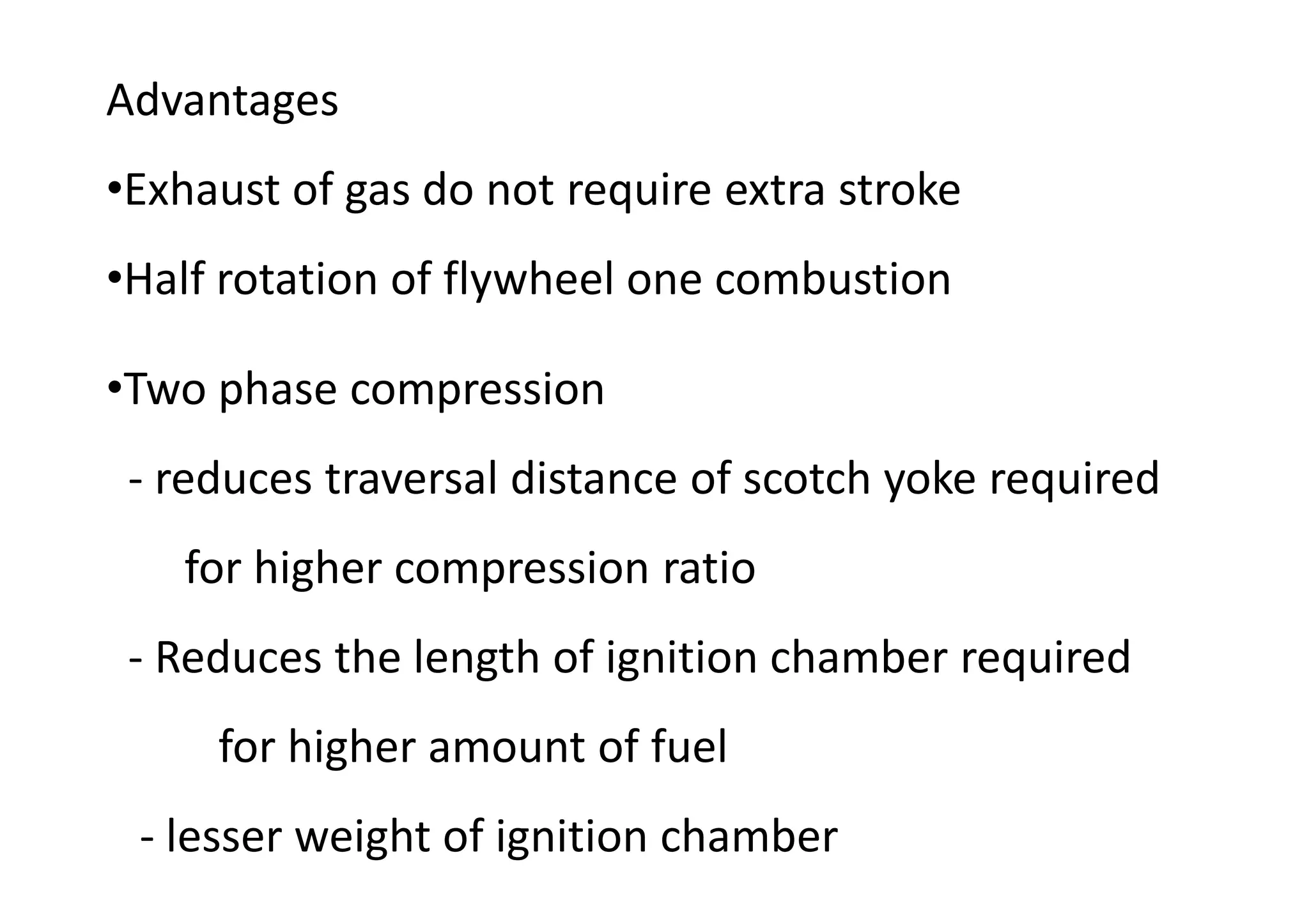 Advantages
•Exhaust of gas do not require extra stroke
•Half rotation of flywheel one combustion
•Two phase compression
- reduces traversal distance of scotch yoke required
for higher compression ratio
- Reduces the length of ignition chamber required
for higher amount of fuel
- lesser weight of ignition chamber
 
