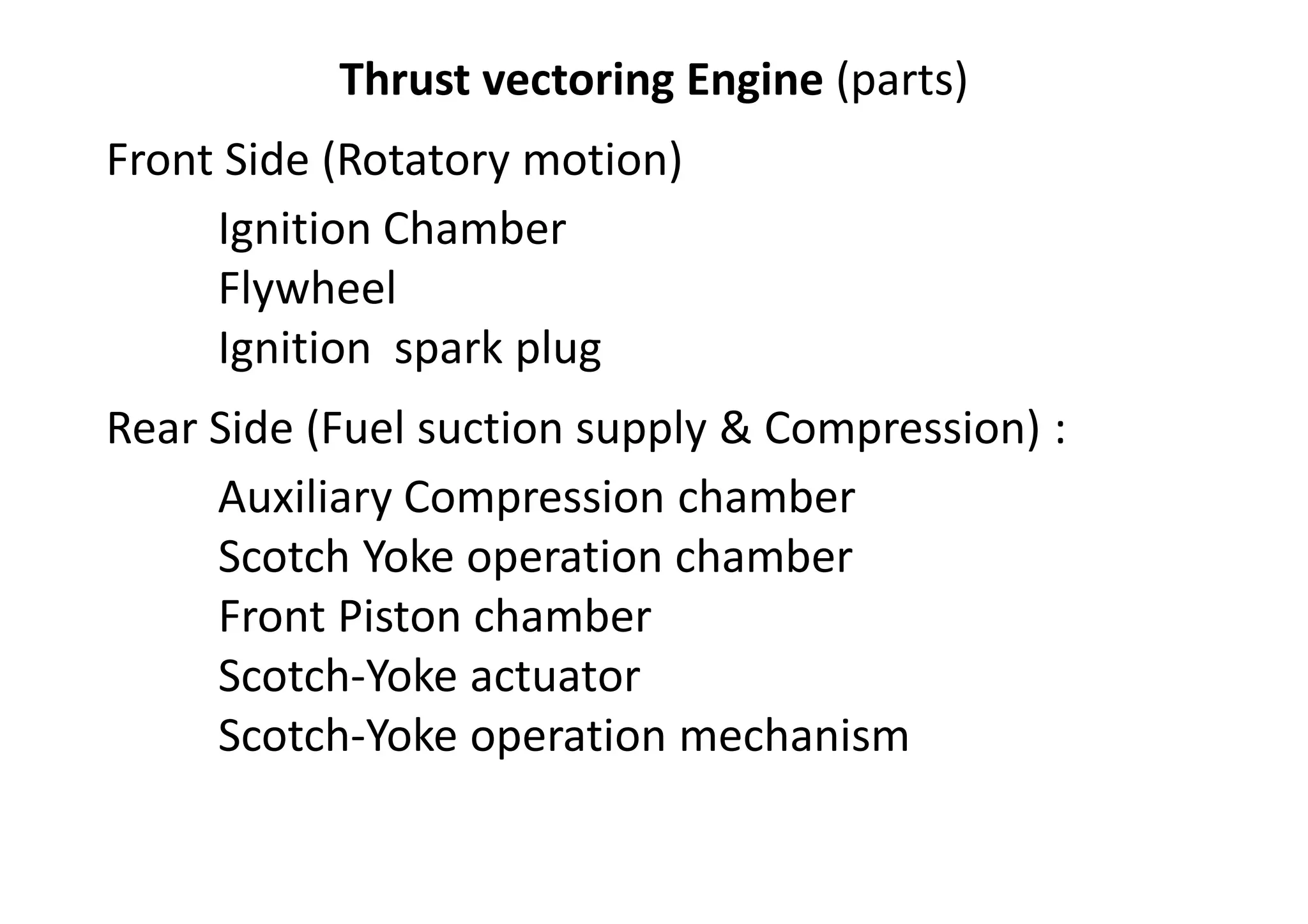 Thrust vectoring Engine (parts)
Front Side (Rotatory motion)
Ignition Chamber
Flywheel
Ignition spark plug
Rear Side (Fuel suction supply & Compression) :
Auxiliary Compression chamber
Scotch Yoke operation chamber
Front Piston chamber
Scotch-Yoke actuator
Scotch-Yoke operation mechanism
 