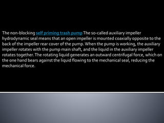 The non-blocking self priming trash pumpThe so-called auxiliary impeller
hydrodynamic seal means that an open impeller is mounted coaxially opposite to the
back of the impeller rear cover of the pump.When the pump is working, the auxiliary
impeller rotates with the pump main shaft, and the liquid in the auxiliary impeller
rotates together.The rotating liquid generates an outward centrifugal force, which on
the one hand bears against the liquid flowing to the mechanical seal, reducing the
mechanical force.
 