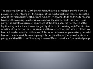 The pressure at the seal. On the other hand, the solid particles in the medium are
prevented from entering the friction pair of the mechanical seal, which reduces the
wear of the mechanical seal block and prolongs its service life. In addition to sealing
function, the auxiliary impeller can also reduce the axial force. In the 6 inch trash
pump, the axial force is mainly composed of the differential pressure force of the
liquid acting on the impeller and the gravity of the entire rotating part.The direction
of action of the two forces is the same, and the resultant force is the sum of the two
forces. It can be seen that in the case of the same performance parameters, the axial
force of the submersible sewage pump is larger than that of the general horizontal
pump, and the difficulty of balancing is more difficult than that of the vertical pump.
 